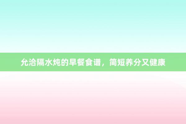 允洽隔水炖的早餐食谱，简短养分又健康