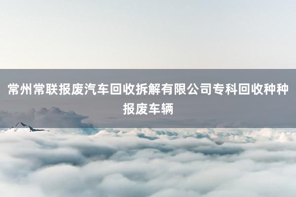 常州常联报废汽车回收拆解有限公司专科回收种种报废车辆